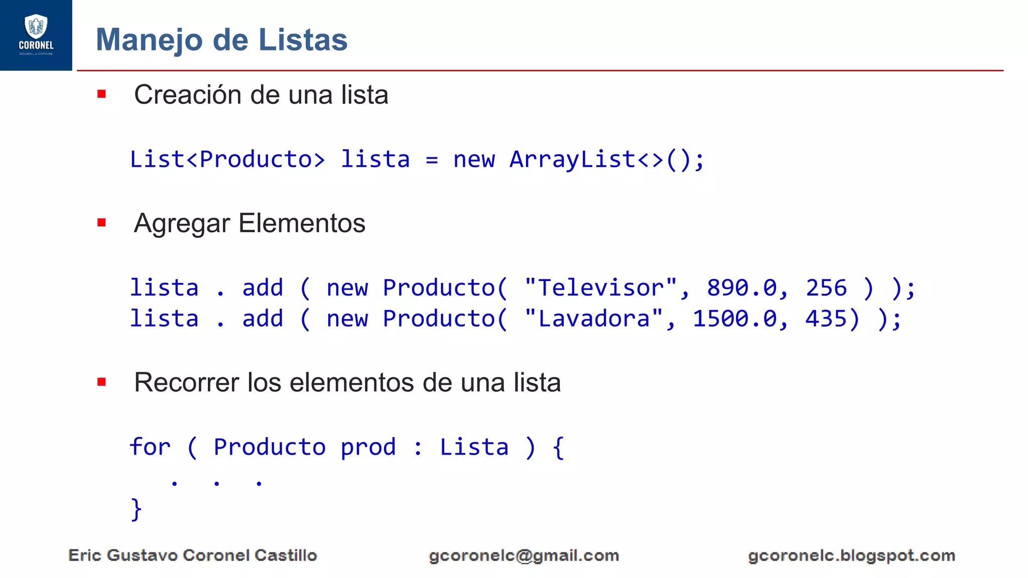 Manejo de Listas
▪ Creación de una lista
List<Producto> lista = new ArrayList<>();
▪ Agregar Elementos
lista . add ( new Producto( "Televisor", 890.0, 256 ) );
lista . add ( new Producto( "Lavadora", 1500.0, 435) );
▪ Recorrer los elementos de una lista
for ( Producto prod : Lista ) {
. . .
}
 