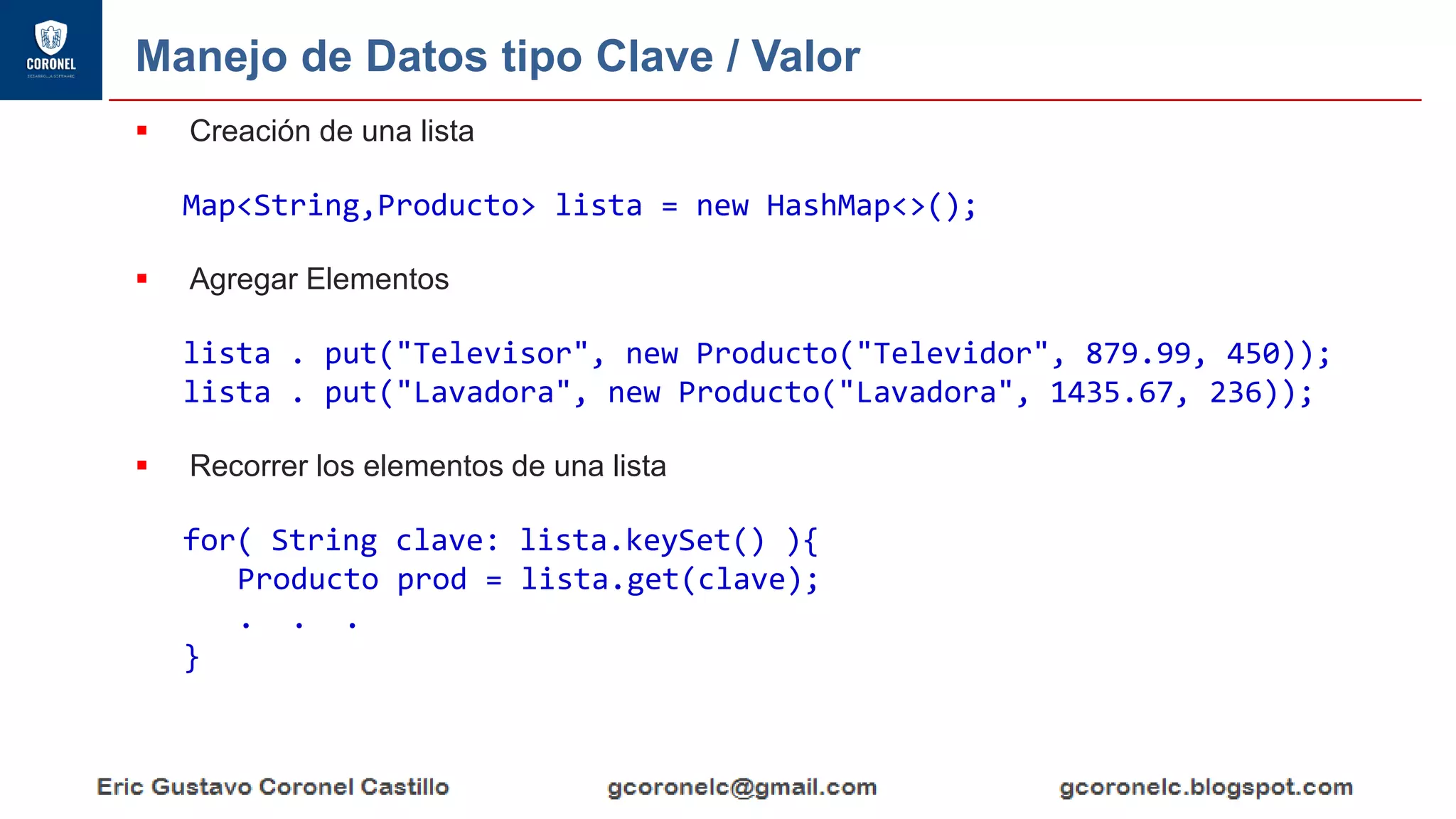 Manejo de Datos tipo Clave / Valor
▪ Creación de una lista
Map<String,Producto> lista = new HashMap<>();
▪ Agregar Elementos
lista . put("Televisor", new Producto("Televidor", 879.99, 450));
lista . put("Lavadora", new Producto("Lavadora", 1435.67, 236));
▪ Recorrer los elementos de una lista
for( String clave: lista.keySet() ){
Producto prod = lista.get(clave);
. . .
}
 