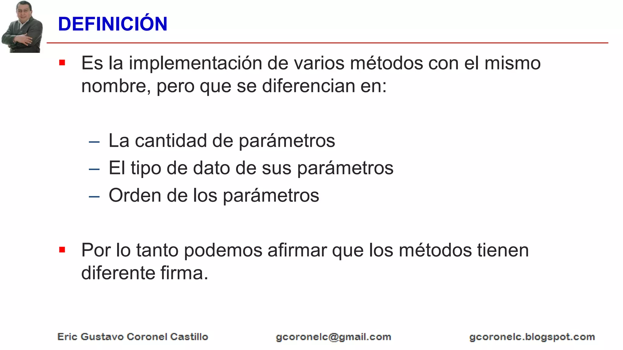 DEFINICIÓN
 Es la implementación de varios métodos con el mismo
nombre, pero que se diferencian en:
– La cantidad de parámetros
– El tipo de dato de sus parámetros
– Orden de los parámetros
 Por lo tanto podemos afirmar que los métodos tienen
diferente firma.
 