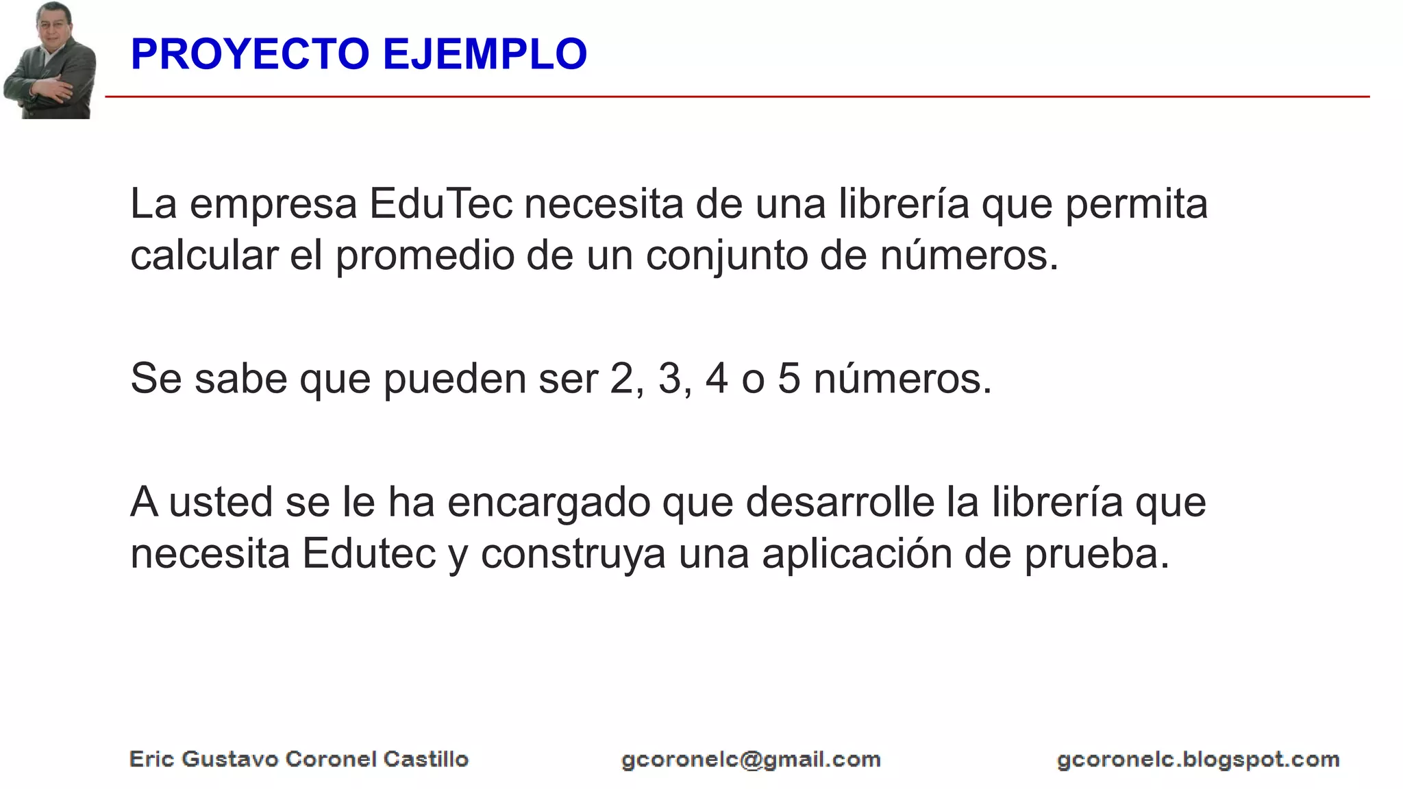 PROYECTO EJEMPLO
La empresa EduTec necesita de una librería que permita
calcular el promedio de un conjunto de números.
Se sabe que pueden ser 2, 3, 4 o 5 números.
A usted se le ha encargado que desarrolle la librería que
necesita Edutec y construya una aplicación de prueba.
 
