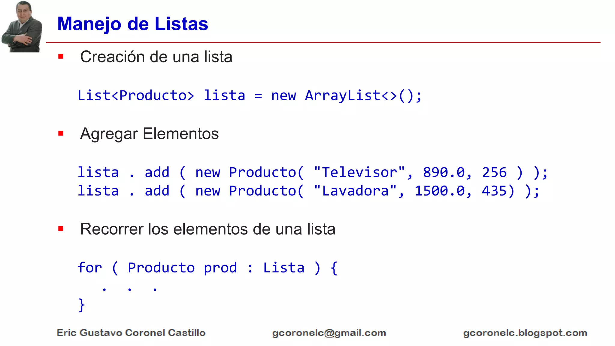 Manejo de Listas
 Creación de una lista
List<Producto> lista = new ArrayList<>();
 Agregar Elementos
lista . add ( new Producto( "Televisor", 890.0, 256 ) );
lista . add ( new Producto( "Lavadora", 1500.0, 435) );
 Recorrer los elementos de una lista
for ( Producto prod : Lista ) {
. . .
}
 