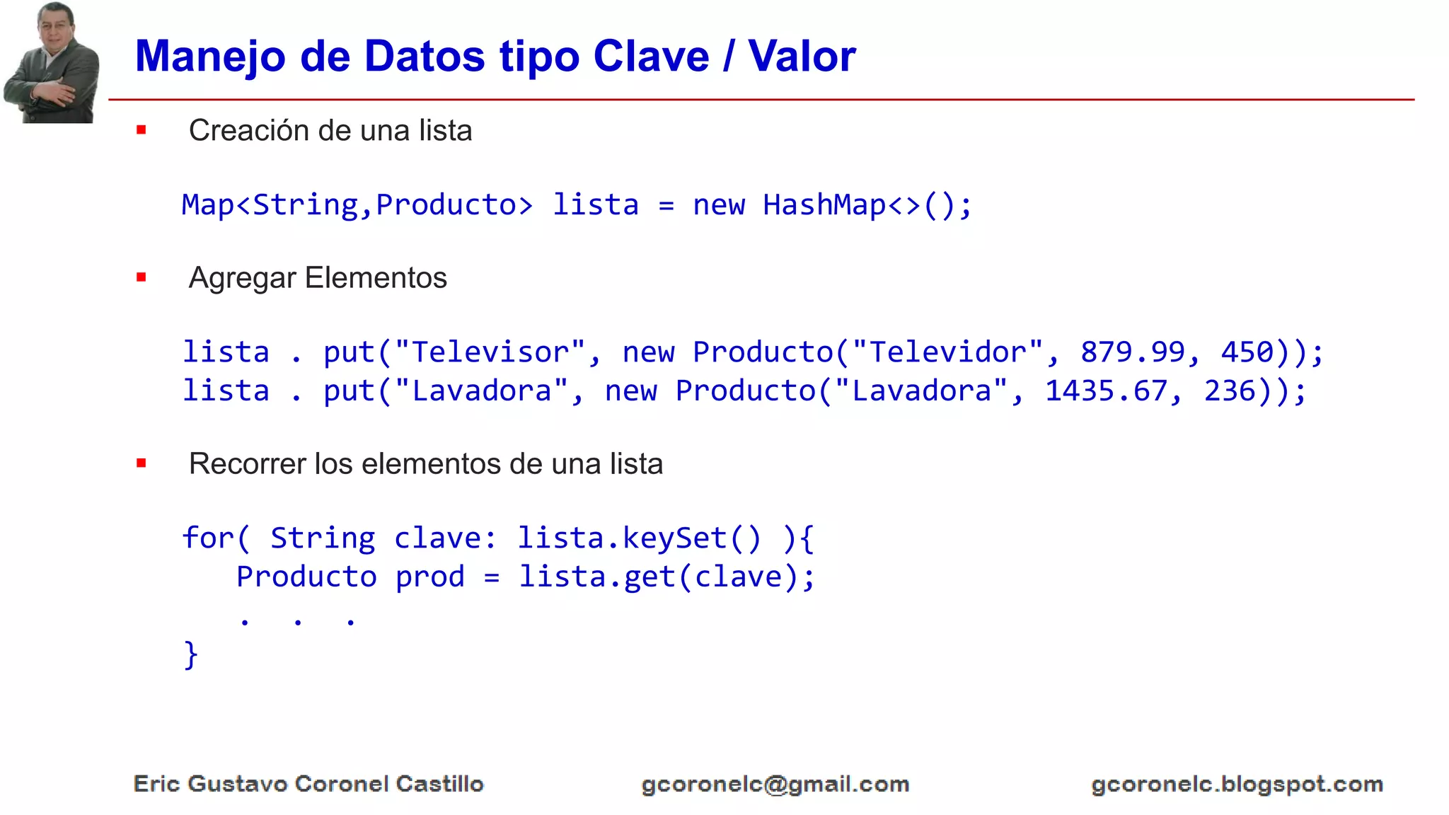 Manejo de Datos tipo Clave / Valor
 Creación de una lista
Map<String,Producto> lista = new HashMap<>();
 Agregar Elementos
lista . put("Televisor", new Producto("Televidor", 879.99, 450));
lista . put("Lavadora", new Producto("Lavadora", 1435.67, 236));
 Recorrer los elementos de una lista
for( String clave: lista.keySet() ){
Producto prod = lista.get(clave);
. . .
}
 