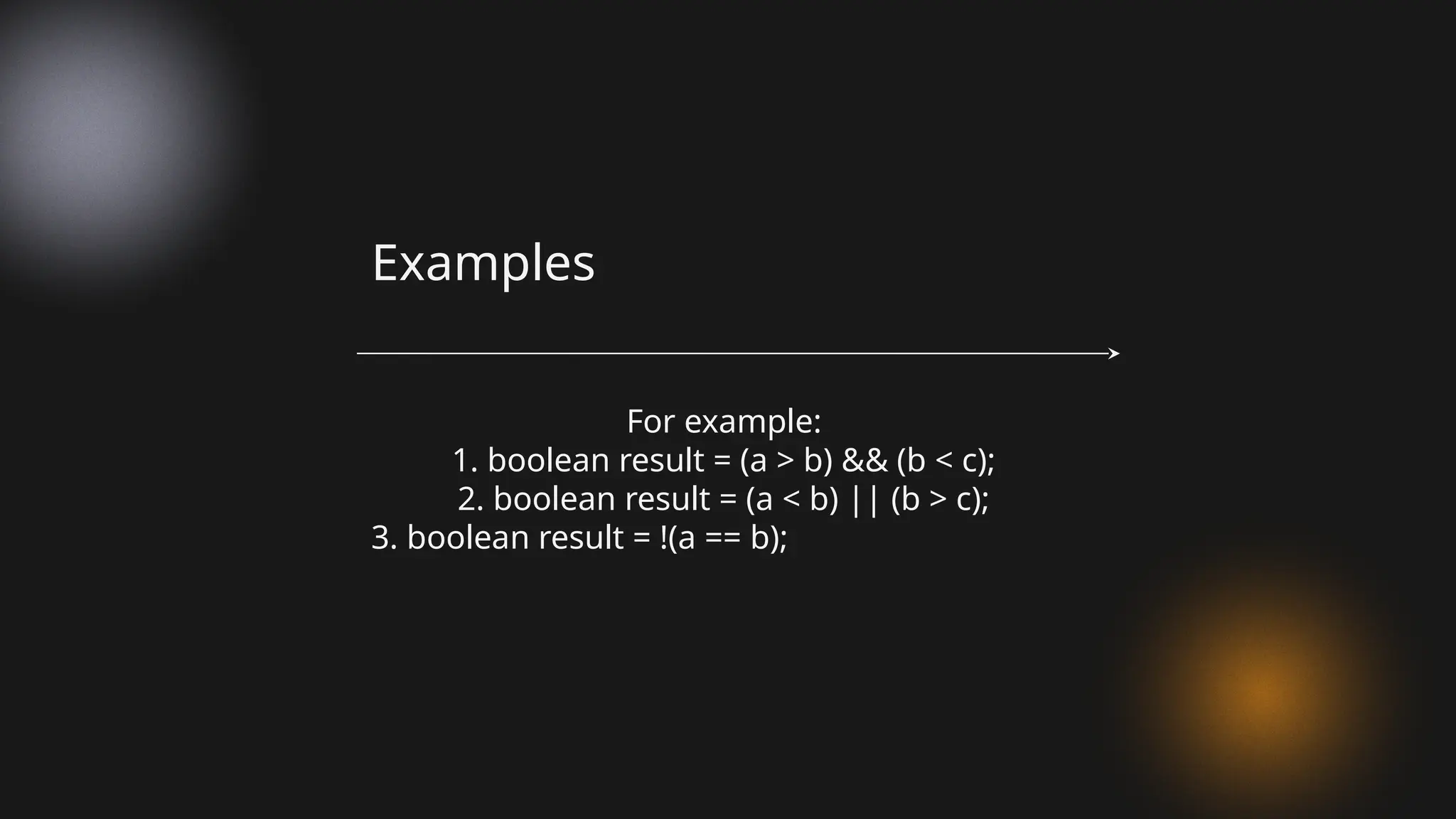 For example:
1. boolean result = (a > b) && (b < c);
2. boolean result = (a < b) || (b > c);
3. boolean result = !(a == b);
Examples
 