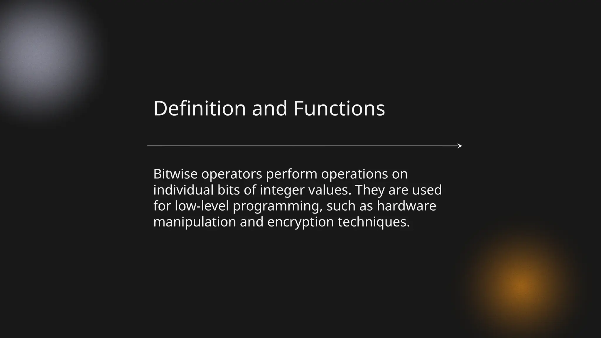 Bitwise operators perform operations on
individual bits of integer values. They are used
for low-level programming, such as hardware
manipulation and encryption techniques.
Definition and Functions
 