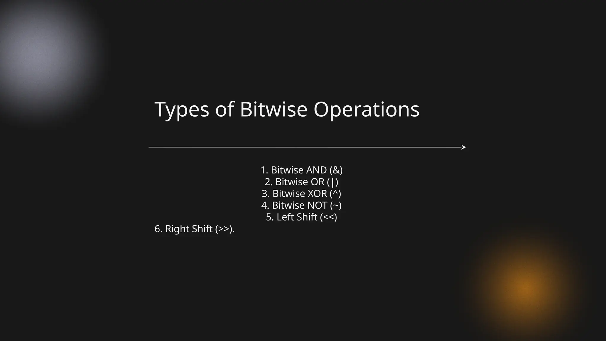 1. Bitwise AND (&)
2. Bitwise OR (|)
3. Bitwise XOR (^)
4. Bitwise NOT (~)
5. Left Shift (<<)
6. Right Shift (>>).
Types of Bitwise Operations
 