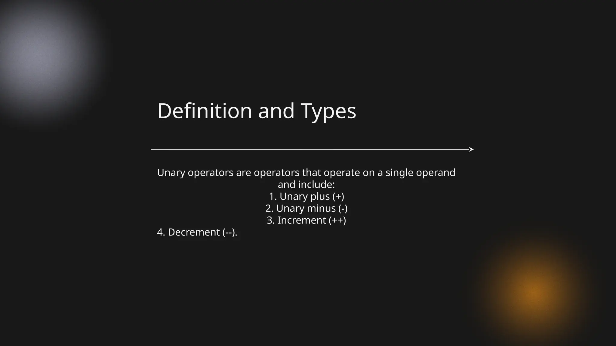 Unary operators are operators that operate on a single operand
and include:
1. Unary plus (+)
2. Unary minus (-)
3. Increment (++)
4. Decrement (--).
Definition and Types
 