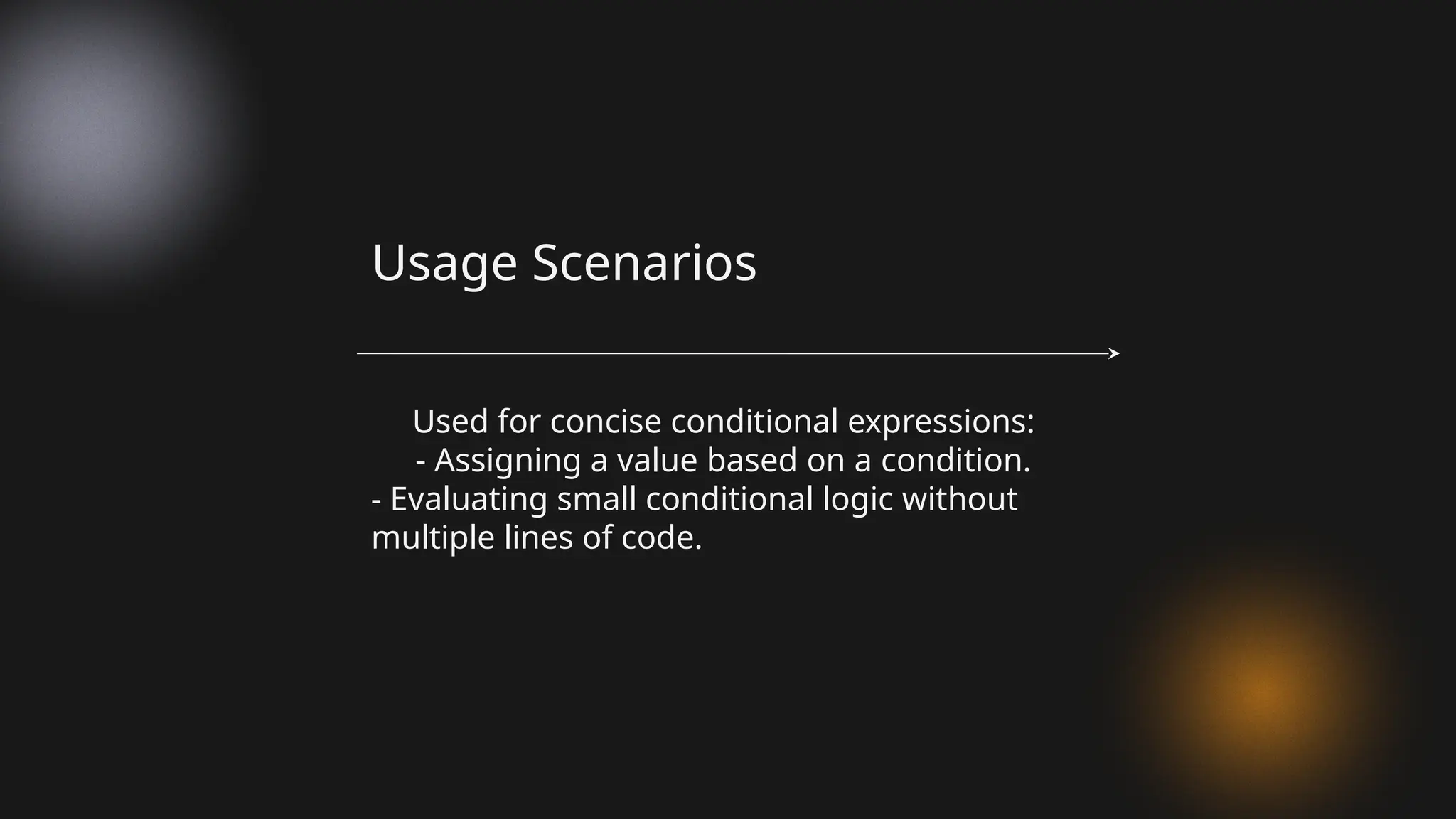Used for concise conditional expressions:
- Assigning a value based on a condition.
- Evaluating small conditional logic without
multiple lines of code.
Usage Scenarios
 