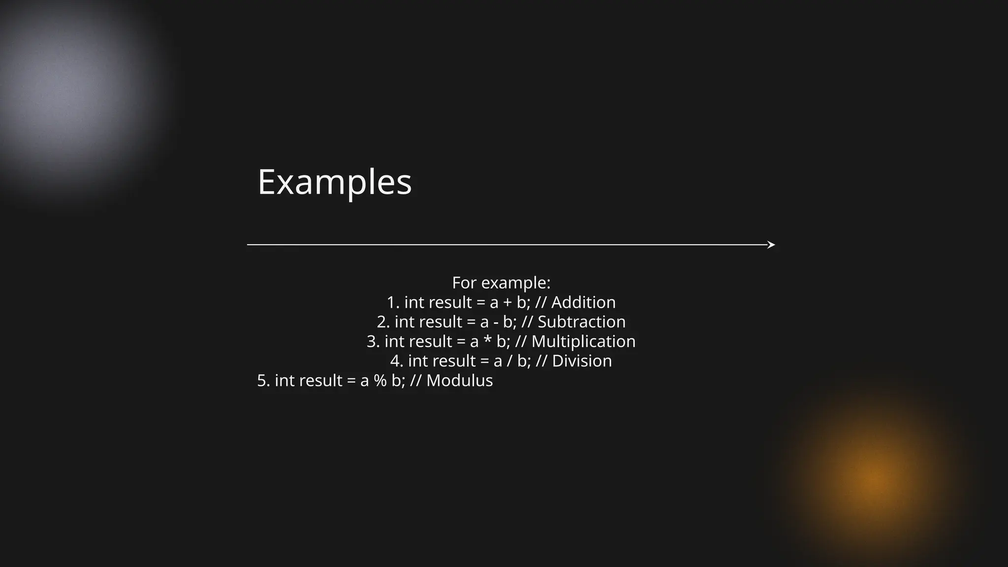 For example:
1. int result = a + b; // Addition
2. int result = a - b; // Subtraction
3. int result = a * b; // Multiplication
4. int result = a / b; // Division
5. int result = a % b; // Modulus
Examples
 