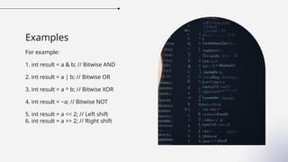 Examples
For example:
1. int result = a & b; // Bitwise AND
2. int result = a | b; // Bitwise OR
3. int result = a ^ b; // Bitwise XOR
4. int result = ~a; // Bitwise NOT
5. int result = a << 2; // Left shift
6. int result = a >> 2; // Right shift
 