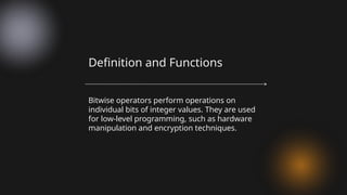 Bitwise operators perform operations on
individual bits of integer values. They are used
for low-level programming, such as hardware
manipulation and encryption techniques.
Definition and Functions
 