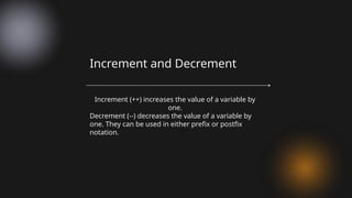 Increment (++) increases the value of a variable by
one.
Decrement (--) decreases the value of a variable by
one. They can be used in either prefix or postfix
notation.
Increment and Decrement
 
