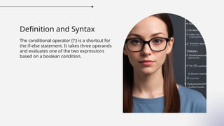 Definition and Syntax
The conditional operator (?:) is a shortcut for
the if-else statement. It takes three operands
and evaluates one of the two expressions
based on a boolean condition.
 