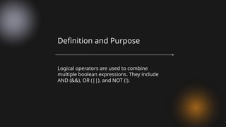 Logical operators are used to combine
multiple boolean expressions. They include
AND (&&), OR (||), and NOT (!).
Definition and Purpose
 