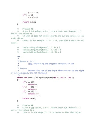 b = c = 0;
if(c == a)
c = a = 0;
return a+b+c;
}
// Problem #3
// Given 3 int values, a b c, return their sum. However, if
one of the values is
// 13 then it does not count towards the sum and values to its
right do not
// count. So for example, if b is 13, then both b and c do not
count.
// sumExcludingUnluckyNums(1, 2, 3) ! 6
// sumExcludingUnluckyNums(1, 2, 13) ! 3
// sumExcludingUnluckyNums(1, 13, 3) ! 1
/**
*
* @param a, b, c
* ints containing the original integers to sum
*
* @return
* returns the sum of the input where values to the right
of 13, inclusive, are not included
*/
static int sumExcludingUnluckyNums(int a, int b, int c)
{
if(a == 13)
return 0;
if(b == 13)
return a;
if(c == 13)
return a+b;
return a+b+c;
}
// Problem #4
// Given 3 int values, a b c, return their sum. However, if
any of the values is a
// teen -- in the range 13..19 inclusive -- then that value
 
