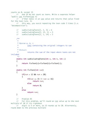 counts as 0, except 15
// and 16 do not count as teens. Write a separate helper
"public int fixTeen(int n)
// {"that takes in an int value and returns that value fixed
for the teen rule. In
// this way, you avoid repeating the teen code 3 times (i.e.
"decomposition").
// sumExcludingTeens(1, 2, 3) ! 6
// sumExcludingTeens(2, 13, 1) ! 3
// sumExcludingTeens(2, 1, 14) ! 3
/**
*
* @param a, b, c
* ints containing the original integers to sum
*
* @return
* returns the sum of the input where teens are not
included
*/
static int sumExcludingTeens(int a, int b, int c)
{
return fixTeen(a)+fixTeen(b)+fixTeen(c);
}
static int fixTeen(int num)
{
if(num > 12 && num < 20)
{
if(num == 15 || num == 16)
return num;
else
return 0;
}
else
return num;
}
// Problem #5
// For this problem, we'll round an int value up to the next
multiple of 10 if its rightmost
// digit is 5 or more, so 15 rounds up to 20. Alternately,
round down to the previous multiple
 