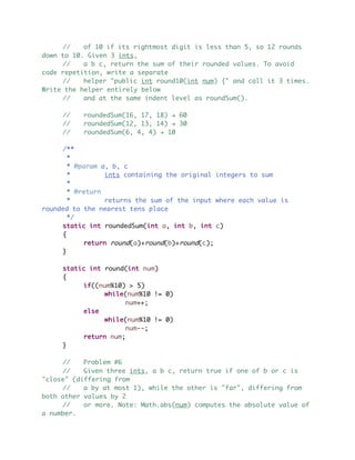 // of 10 if its rightmost digit is less than 5, so 12 rounds
down to 10. Given 3 ints,
// a b c, return the sum of their rounded values. To avoid
code repetition, write a separate
// helper "public int round10(int num) {" and call it 3 times.
Write the helper entirely below
// and at the same indent level as roundSum().
// roundedSum(16, 17, 18) ! 60
// roundedSum(12, 13, 14) ! 30
// roundedSum(6, 4, 4) ! 10
/**
*
* @param a, b, c
* ints containing the original integers to sum
*
* @return
* returns the sum of the input where each value is
rounded to the nearest tens place
*/
static int roundedSum(int a, int b, int c)
{
return round(a)+round(b)+round(c);
}
static int round(int num)
{
if((num%10) > 5)
while(num%10 != 0)
num++;
else
while(num%10 != 0)
num--;
return num;
}
// Problem #6
// Given three ints, a b c, return true if one of b or c is
"close" (differing from
// a by at most 1), while the other is "far", differing from
both other values by 2
// or more. Note: Math.abs(num) computes the absolute value of
a number.
 