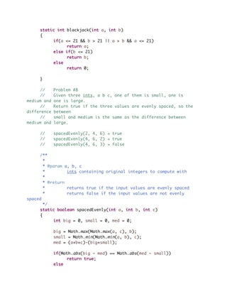 static int blackjack(int a, int b)
{
if(a <= 21 && b > 21 || a > b && a <= 21)
return a;
else if(b <= 21)
return b;
else
return 0;
}
// Problem #8
// Given three ints, a b c, one of them is small, one is
medium and one is large.
// Return true if the three values are evenly spaced, so the
difference between
// small and medium is the same as the difference between
medium and large.
// spacedEvenly(2, 4, 6) ! true
// spacedEvenly(4, 6, 2) ! true
// spacedEvenly(4, 6, 3) ! false
/**
*
* @param a, b, c
* ints containing original integers to compute with
*
* @return
* returns true if the input values are evenly spaced
* returns false if the input values are not evenly
spaced
*/
static boolean spacedEvenly(int a, int b, int c)
{
int big = 0, small = 0, med = 0;
big = Math.max(Math.max(a, c), b);
small = Math.min(Math.min(a, b), c);
med = (a+b+c)-(big+small);
if(Math.abs(big - med) == Math.abs(med - small))
return true;
else
 