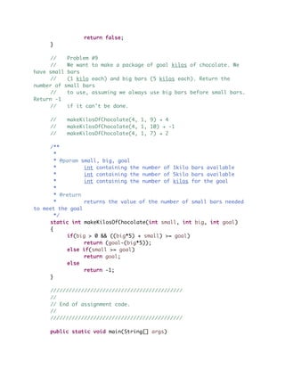 return false;
}
// Problem #9
// We want to make a package of goal kilos of chocolate. We
have small bars
// (1 kilo each) and big bars (5 kilos each). Return the
number of small bars
// to use, assuming we always use big bars before small bars.
Return -1
// if it can't be done.
// makeKilosOfChocolate(4, 1, 9) ! 4
// makeKilosOfChocolate(4, 1, 10) ! -1
// makeKilosOfChocolate(4, 1, 7) ! 2
/**
*
* @param small, big, goal
* int containing the number of 1kilo bars available
* int containing the number of 5kilo bars available
* int containing the number of kilos for the goal
*
* @return
* returns the value of the number of small bars needed
to meet the goal
*/
static int makeKilosOfChocolate(int small, int big, int goal)
{
if(big > 0 && ((big*5) + small) >= goal)
return (goal-(big*5));
else if(small >= goal)
return goal;
else
return -1;
}
///////////////////////////////////////////
//
// End of assignment code.
//
///////////////////////////////////////////
public static void main(String[] args)
 