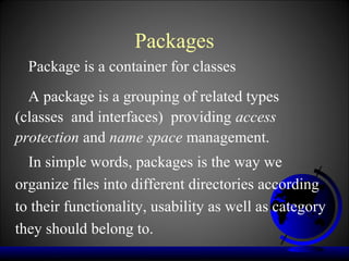 Packages
  Package is a container for classes
  A package is a grouping of related types
(classes and interfaces) providing access
protection and name space management.
  In simple words, packages is the way we
organize files into different directories according
to their functionality, usability as well as category
they should belong to.
 