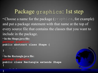 Package graphics: 1st step
• Choose a name for the package (graphics, for example)
                                 graphics
and put a package statement with that name at the top of
every source file that contains the classes that you want to
include in the package.
• In the Shape.java file:
package graphics;
public abstract class Shape {
      . . .
}
…
• In the Rectangle.java file:
package graphics;
public class Rectangle extends Shape
{
      . . .
}
 