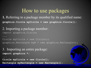 How to use packages
1. Referring to a package member by its qualified name:
graphics.Circle myCircle = new graphics.Circle();

2. Importing a package member:
import graphics.Circle;
...
Circle myCircle = new Circle();
graphics.Rectangle myR = new graphics.Rectangle();

3. Importing an entire package:
import graphics.*;
...
Circle myCircle = new Circle();
Rectangle myRectangle = new Rectangle();
 