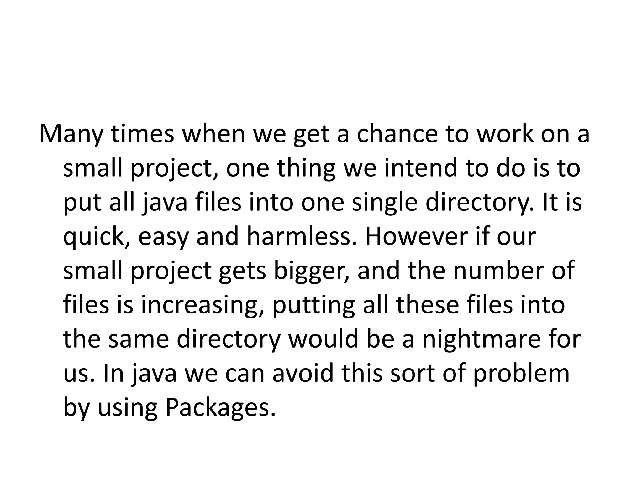 Many times when we get a chance to work on a
small project, one thing we intend to do is to
put all java files into one single directory. It is
quick, easy and harmless. However if our
small project gets bigger, and the number of
files is increasing, putting all these files into
the same directory would be a nightmare for
us. In java we can avoid this sort of problem
by using Packages.

 