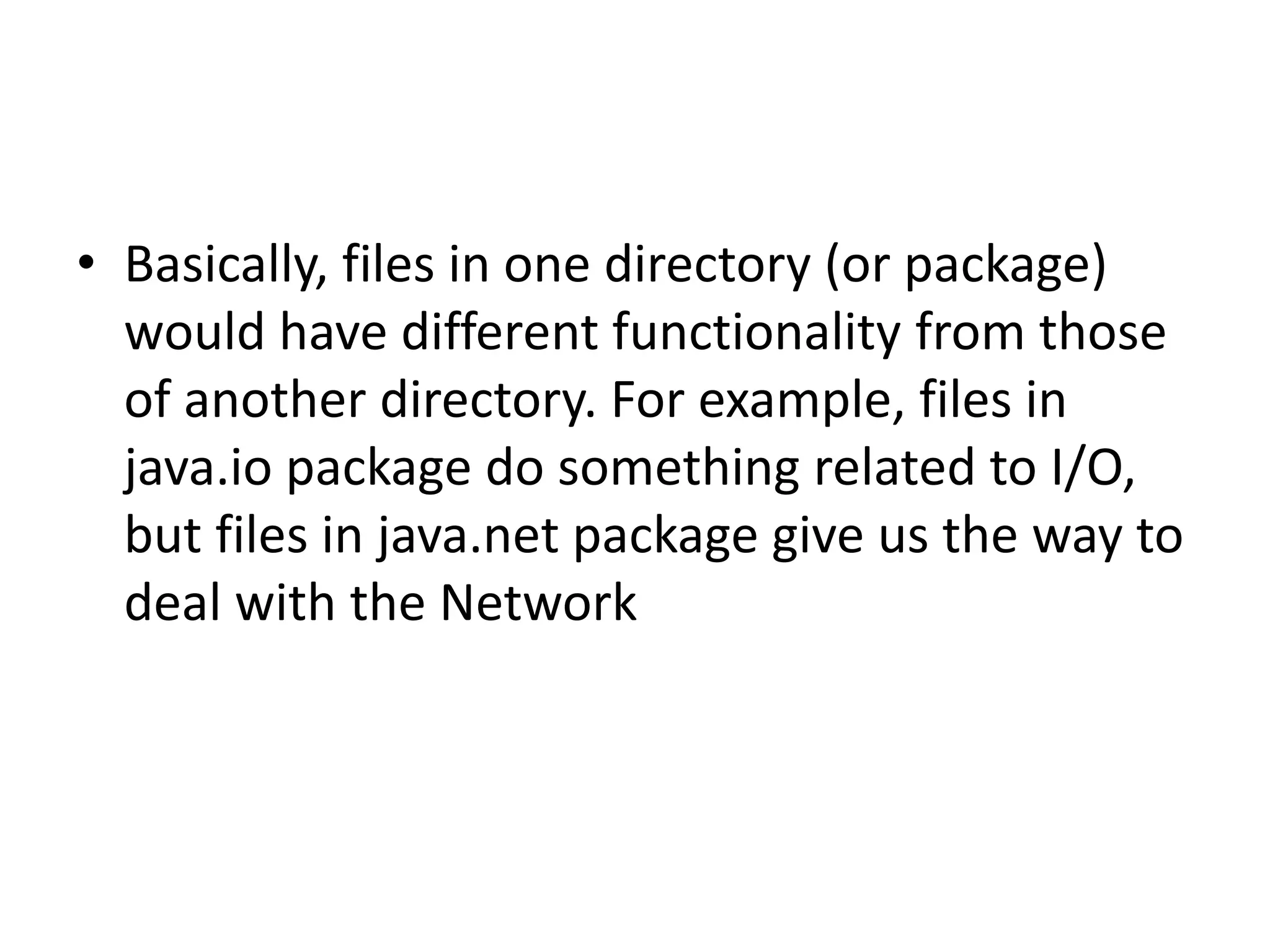 • Basically, files in one directory (or package)
would have different functionality from those
of another directory. For example, files in
java.io package do something related to I/O,
but files in java.net package give us the way to
deal with the Network

 