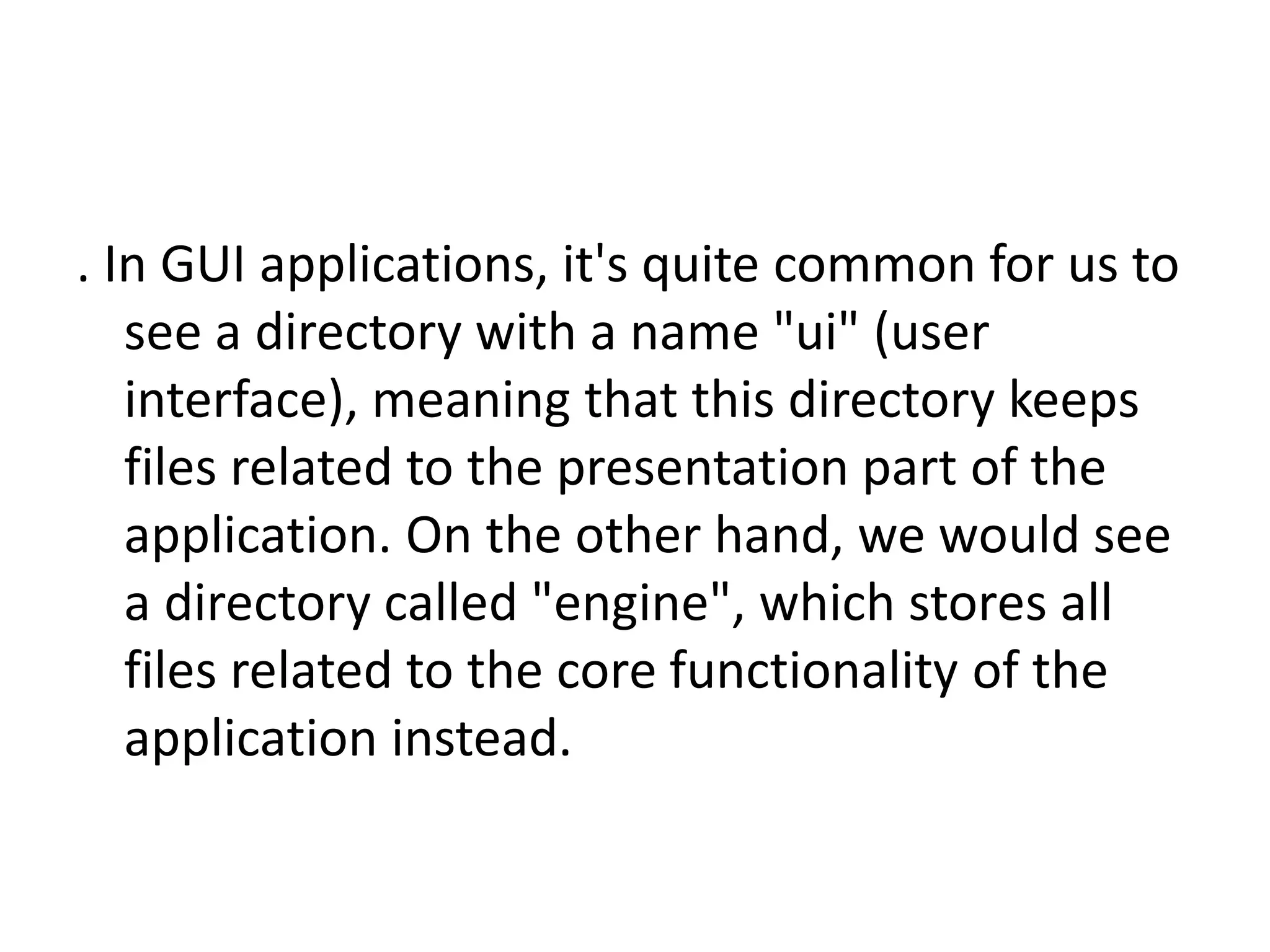 . In GUI applications, it's quite common for us to
see a directory with a name "ui" (user
interface), meaning that this directory keeps
files related to the presentation part of the
application. On the other hand, we would see
a directory called "engine", which stores all
files related to the core functionality of the
application instead.

 