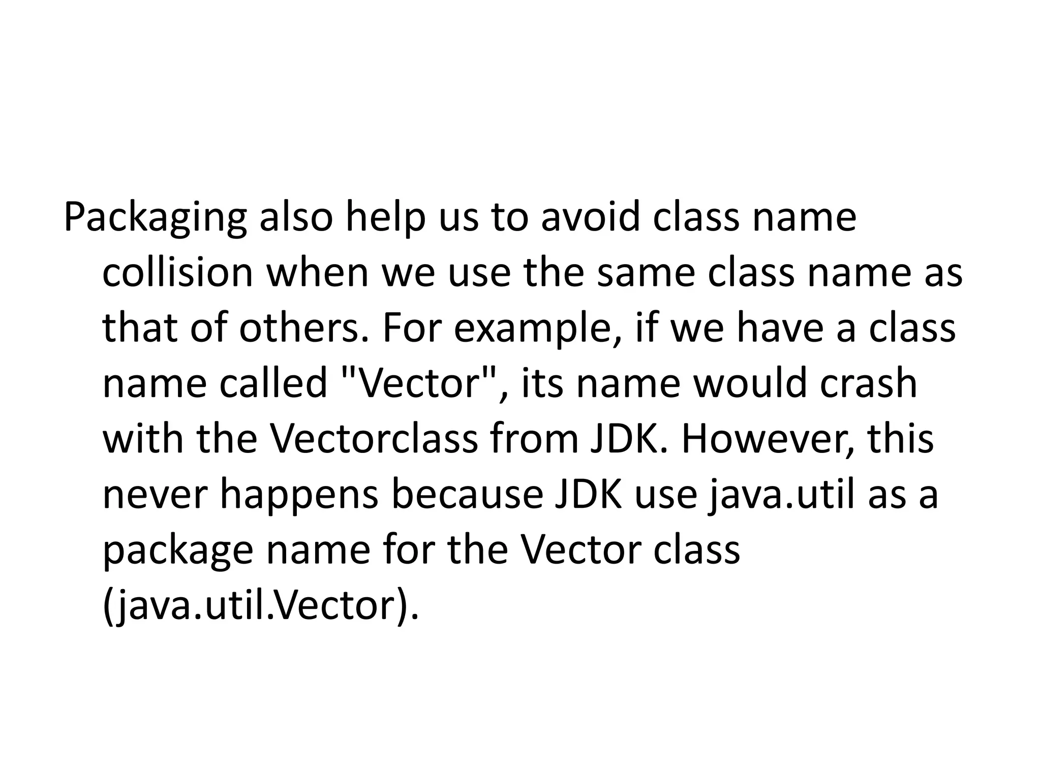 Packaging also help us to avoid class name
collision when we use the same class name as
that of others. For example, if we have a class
name called "Vector", its name would crash
with the Vectorclass from JDK. However, this
never happens because JDK use java.util as a
package name for the Vector class
(java.util.Vector).

 