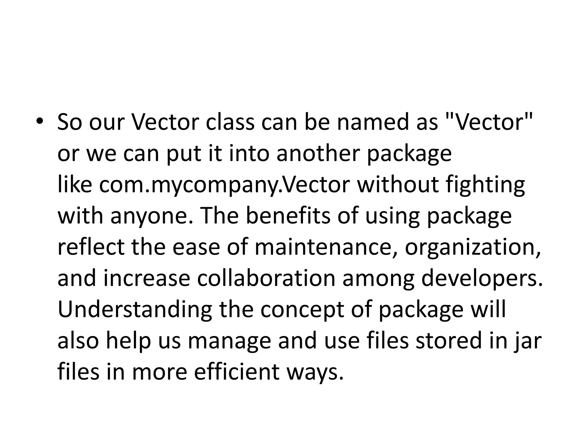 • So our Vector class can be named as "Vector"
or we can put it into another package
like com.mycompany.Vector without fighting
with anyone. The benefits of using package
reflect the ease of maintenance, organization,
and increase collaboration among developers.
Understanding the concept of package will
also help us manage and use files stored in jar
files in more efficient ways.

 