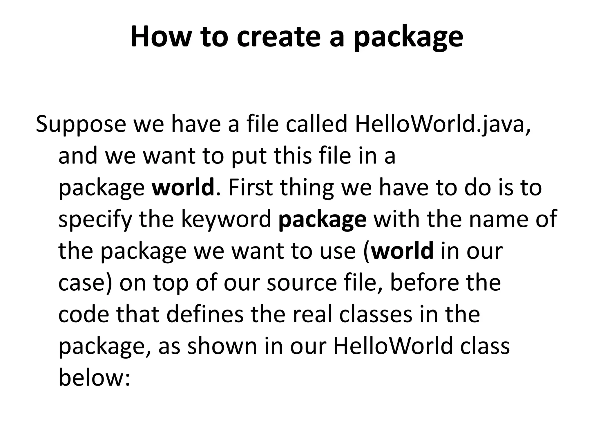 How to create a package
Suppose we have a file called HelloWorld.java,
and we want to put this file in a
package world. First thing we have to do is to
specify the keyword package with the name of
the package we want to use (world in our
case) on top of our source file, before the
code that defines the real classes in the
package, as shown in our HelloWorld class
below:

 