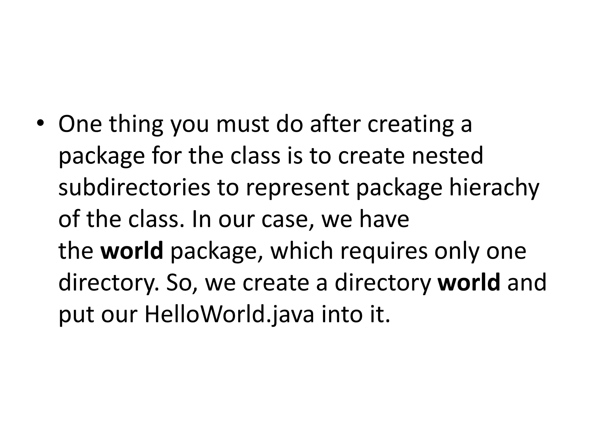 • One thing you must do after creating a
package for the class is to create nested
subdirectories to represent package hierachy
of the class. In our case, we have
the world package, which requires only one
directory. So, we create a directory world and
put our HelloWorld.java into it.

 