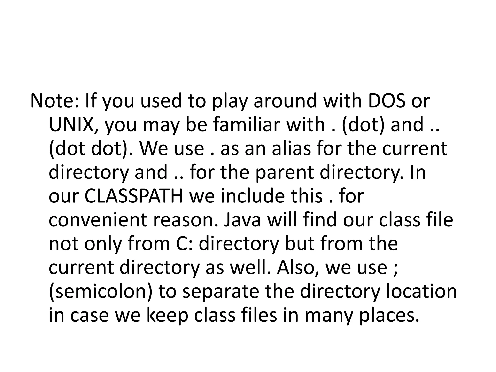 Note: If you used to play around with DOS or
UNIX, you may be familiar with . (dot) and ..
(dot dot). We use . as an alias for the current
directory and .. for the parent directory. In
our CLASSPATH we include this . for
convenient reason. Java will find our class file
not only from C: directory but from the
current directory as well. Also, we use ;
(semicolon) to separate the directory location
in case we keep class files in many places.

 