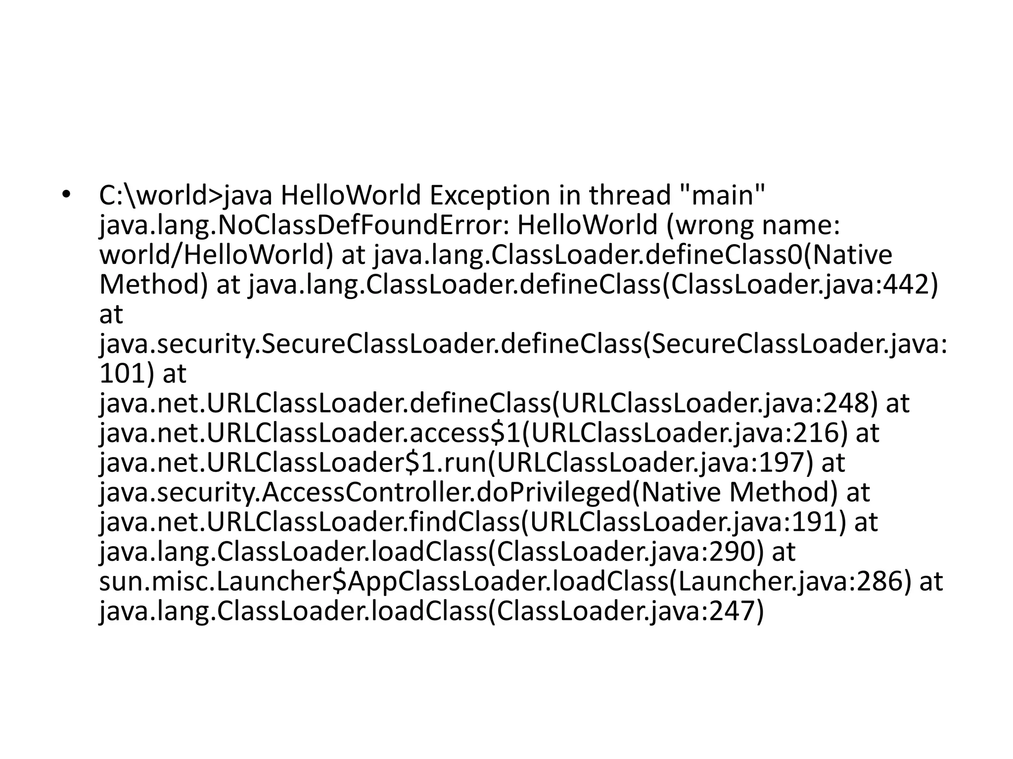 • C:world>java HelloWorld Exception in thread "main"
java.lang.NoClassDefFoundError: HelloWorld (wrong name:
world/HelloWorld) at java.lang.ClassLoader.defineClass0(Native
Method) at java.lang.ClassLoader.defineClass(ClassLoader.java:442)
at
java.security.SecureClassLoader.defineClass(SecureClassLoader.java:
101) at
java.net.URLClassLoader.defineClass(URLClassLoader.java:248) at
java.net.URLClassLoader.access$1(URLClassLoader.java:216) at
java.net.URLClassLoader$1.run(URLClassLoader.java:197) at
java.security.AccessController.doPrivileged(Native Method) at
java.net.URLClassLoader.findClass(URLClassLoader.java:191) at
java.lang.ClassLoader.loadClass(ClassLoader.java:290) at
sun.misc.Launcher$AppClassLoader.loadClass(Launcher.java:286) at
java.lang.ClassLoader.loadClass(ClassLoader.java:247)

 