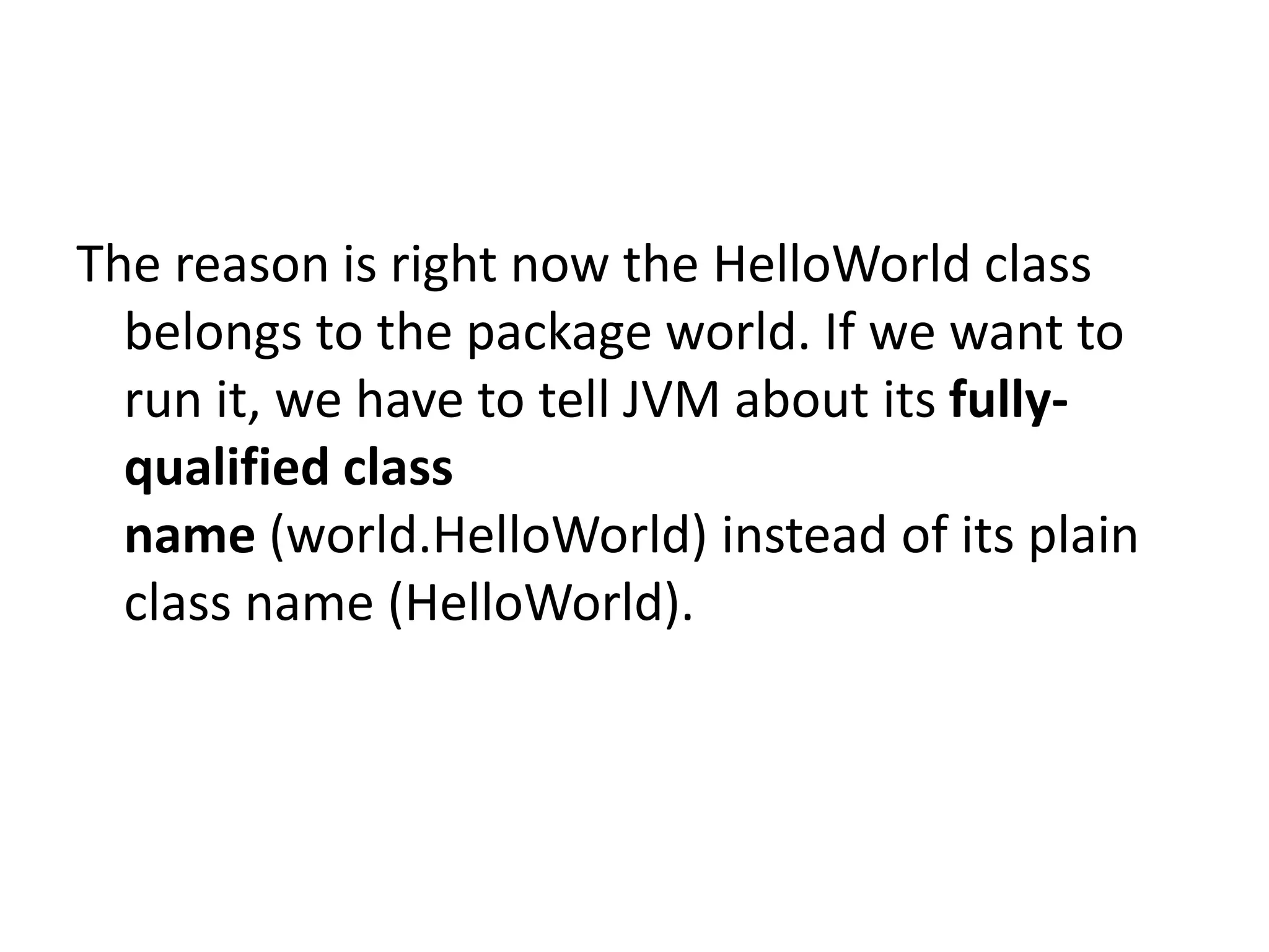 The reason is right now the HelloWorld class
belongs to the package world. If we want to
run it, we have to tell JVM about its fullyqualified class
name (world.HelloWorld) instead of its plain
class name (HelloWorld).

 