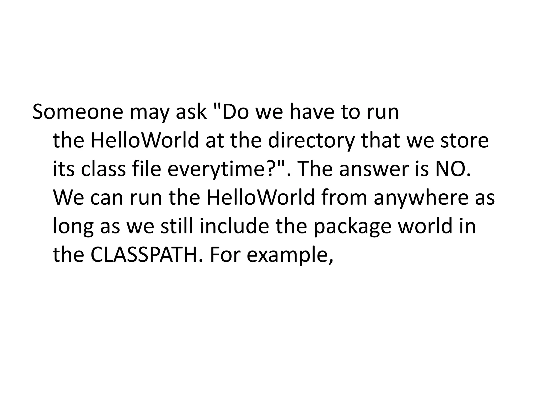 Someone may ask "Do we have to run
the HelloWorld at the directory that we store
its class file everytime?". The answer is NO.
We can run the HelloWorld from anywhere as
long as we still include the package world in
the CLASSPATH. For example,

 
