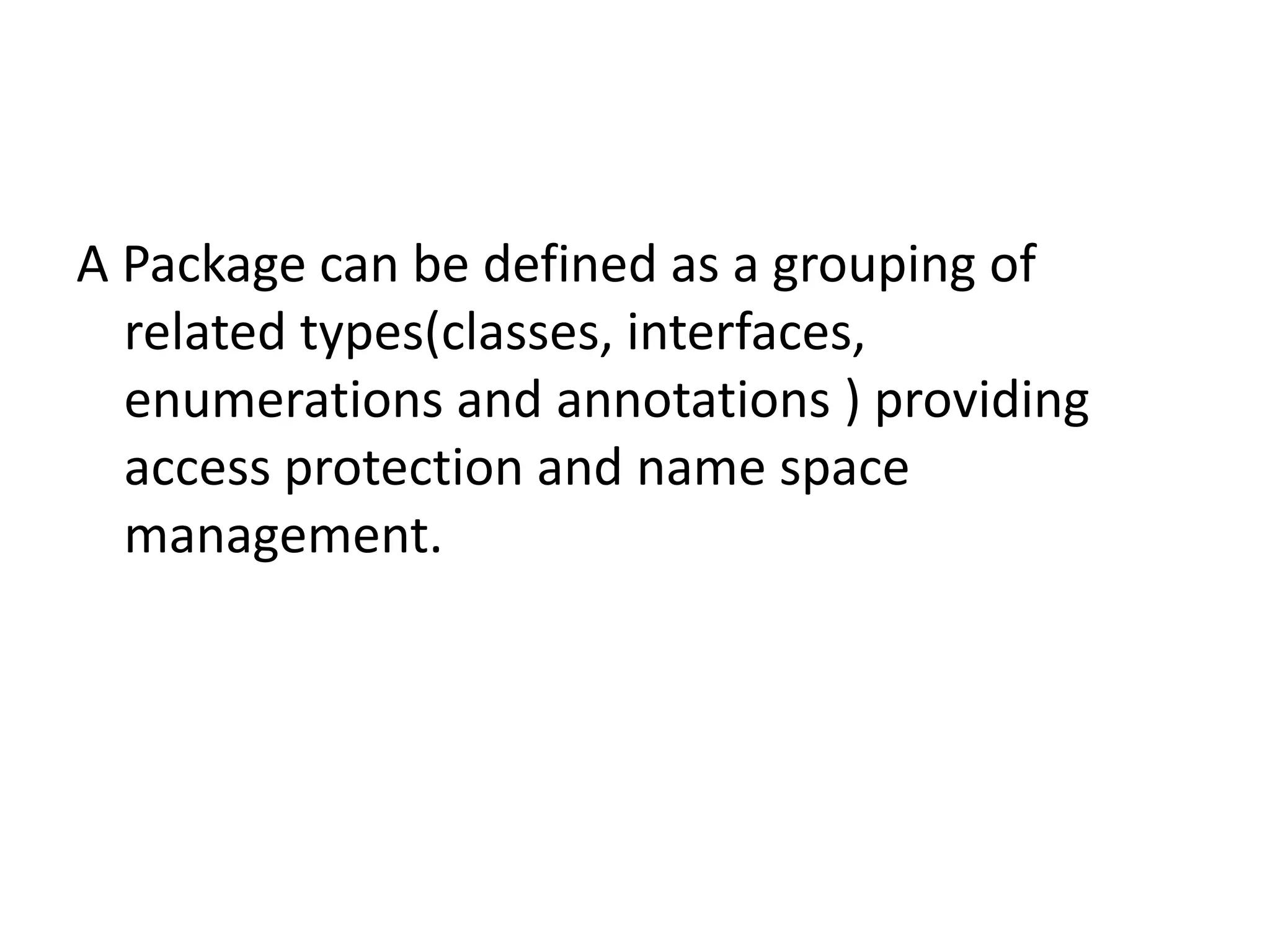 A Package can be defined as a grouping of
related types(classes, interfaces,
enumerations and annotations ) providing
access protection and name space
management.

 