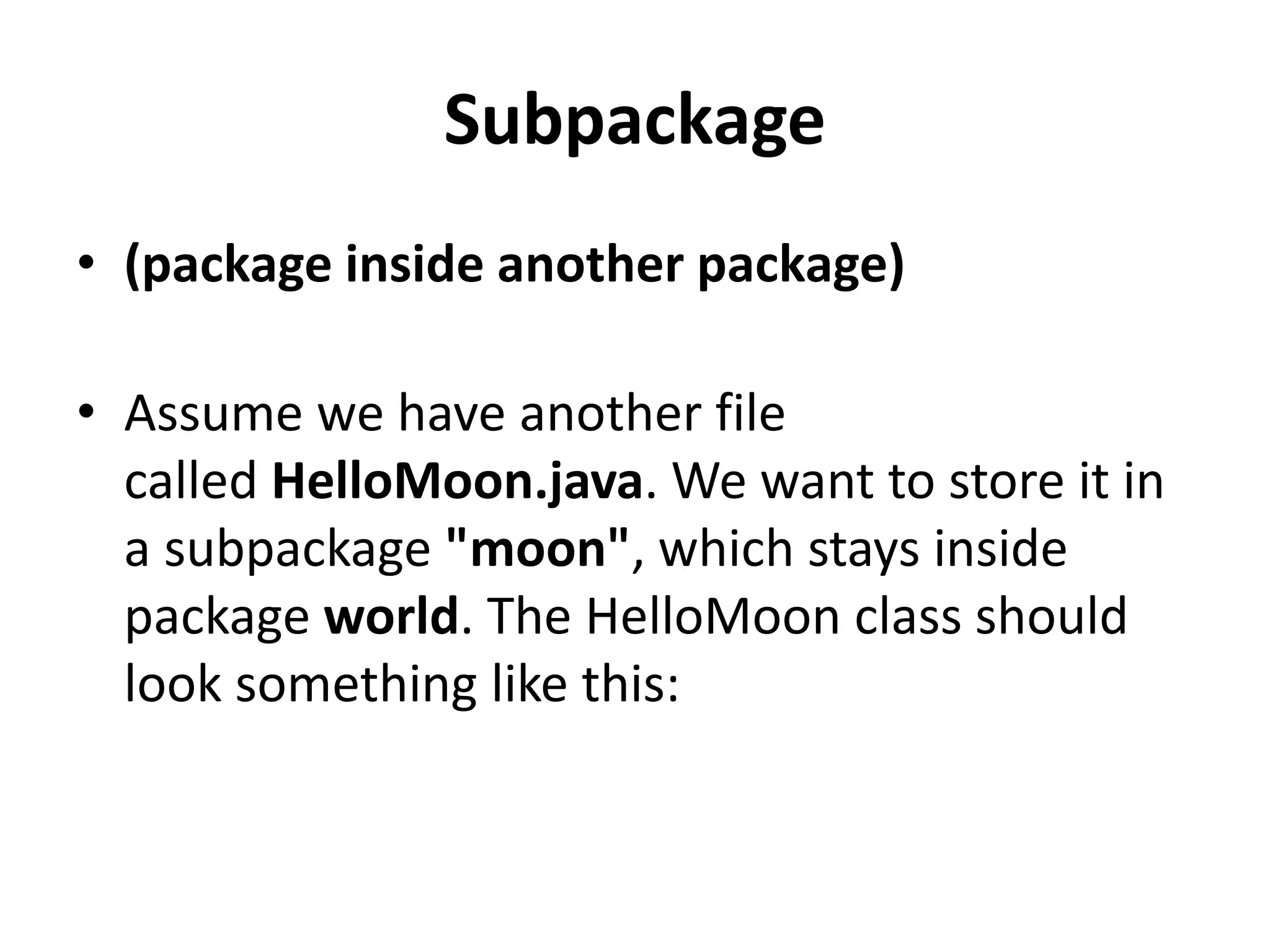 Subpackage
• (package inside another package)
• Assume we have another file
called HelloMoon.java. We want to store it in
a subpackage "moon", which stays inside
package world. The HelloMoon class should
look something like this:

 