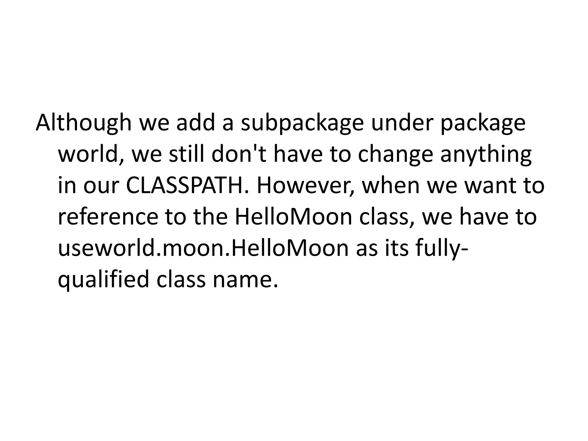 Although we add a subpackage under package
world, we still don't have to change anything
in our CLASSPATH. However, when we want to
reference to the HelloMoon class, we have to
useworld.moon.HelloMoon as its fullyqualified class name.

 