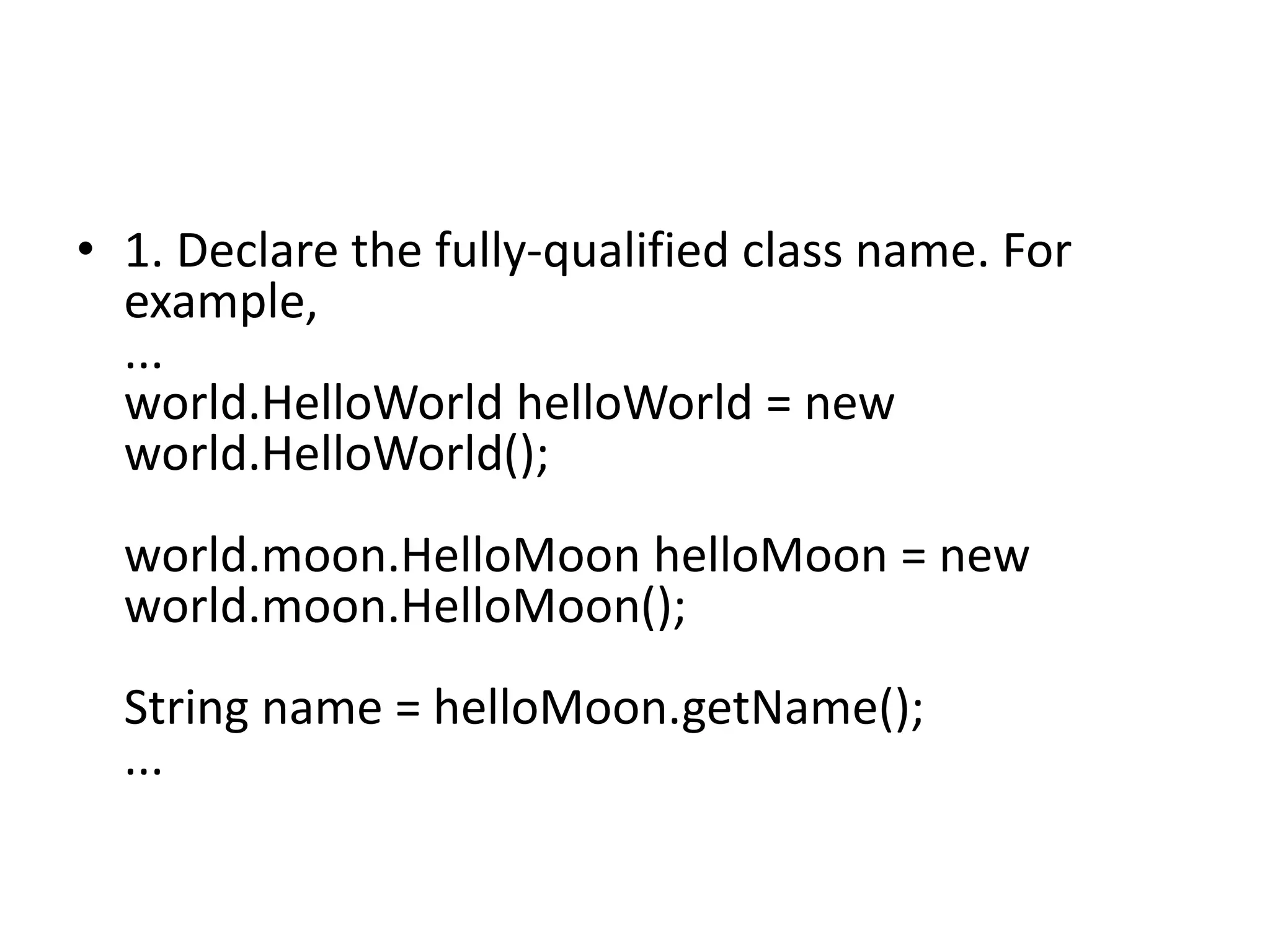 • 1. Declare the fully-qualified class name. For
example,
...
world.HelloWorld helloWorld = new
world.HelloWorld();
world.moon.HelloMoon helloMoon = new
world.moon.HelloMoon();

String name = helloMoon.getName();
...

 