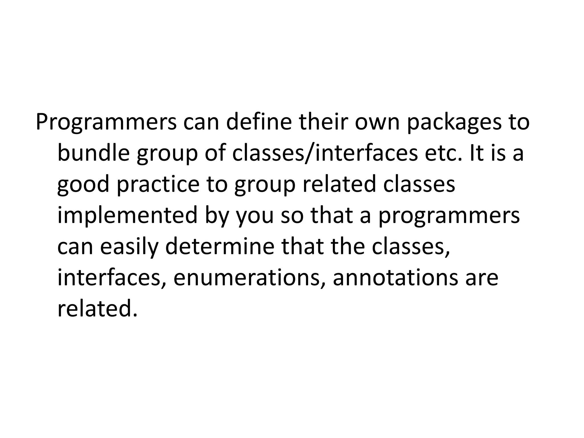 Programmers can define their own packages to
bundle group of classes/interfaces etc. It is a
good practice to group related classes
implemented by you so that a programmers
can easily determine that the classes,
interfaces, enumerations, annotations are
related.

 