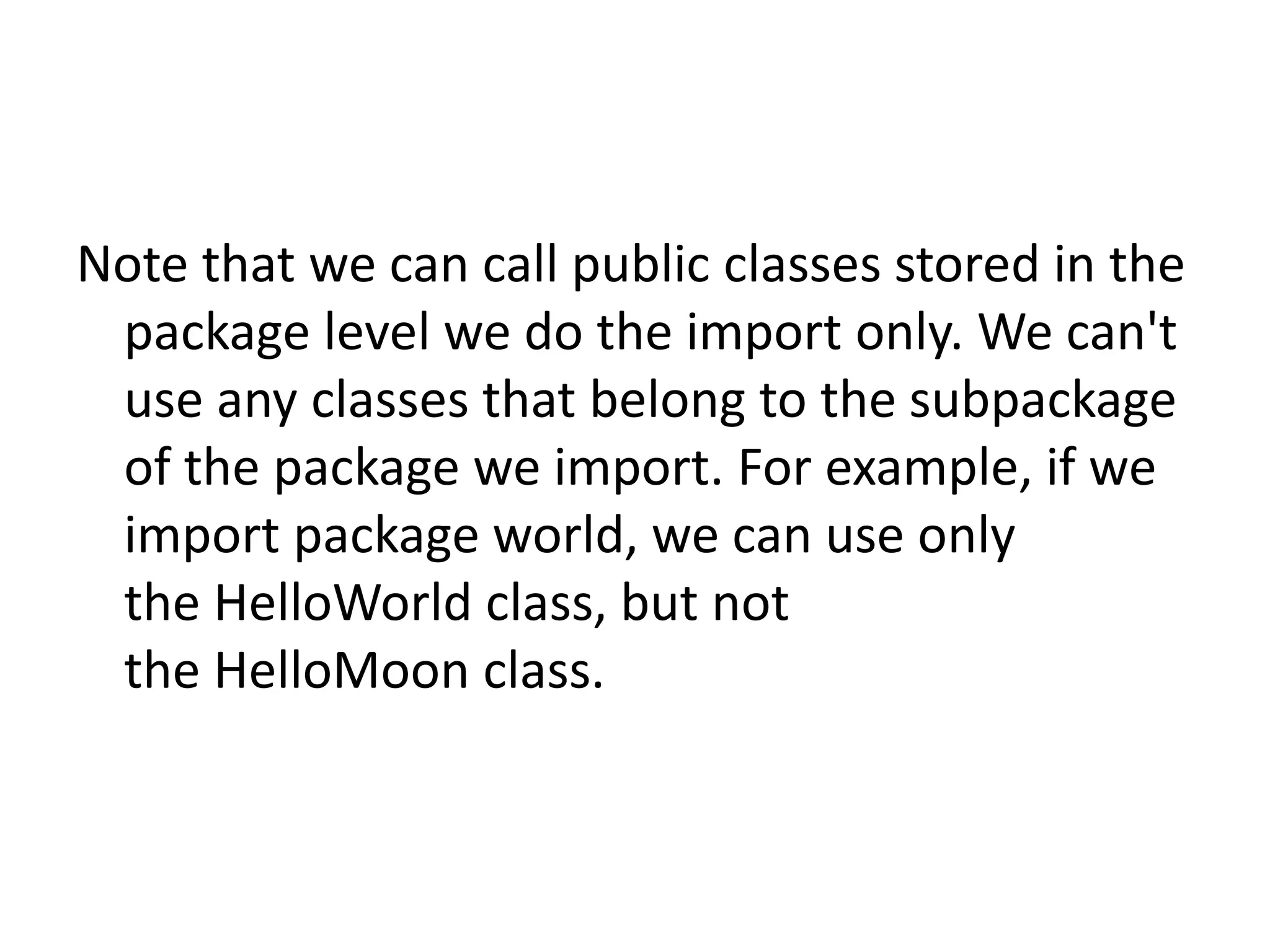 Note that we can call public classes stored in the
package level we do the import only. We can't
use any classes that belong to the subpackage
of the package we import. For example, if we
import package world, we can use only
the HelloWorld class, but not
the HelloMoon class.

 