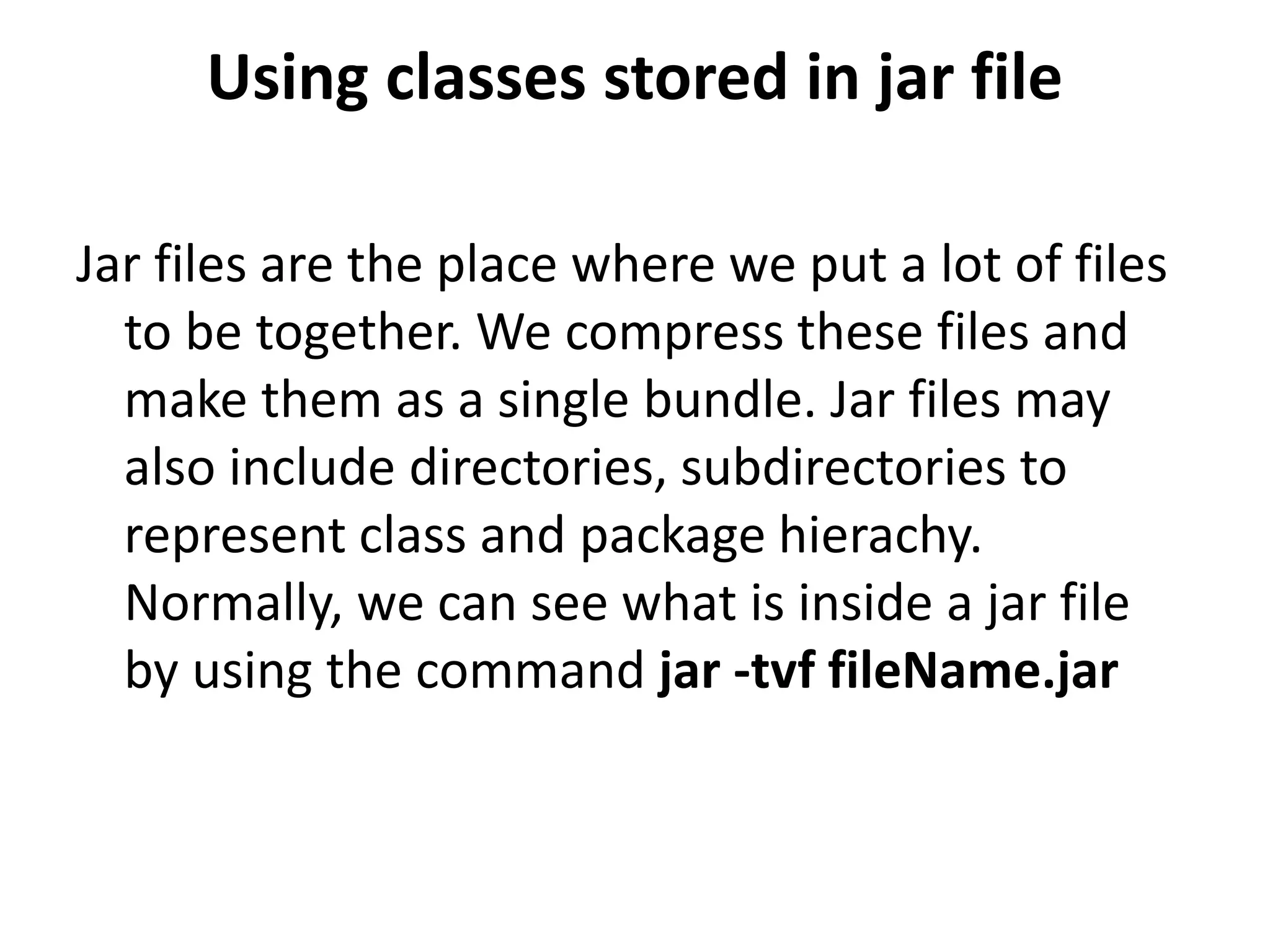 Using classes stored in jar file
Jar files are the place where we put a lot of files
to be together. We compress these files and
make them as a single bundle. Jar files may
also include directories, subdirectories to
represent class and package hierachy.
Normally, we can see what is inside a jar file
by using the command jar -tvf fileName.jar

 