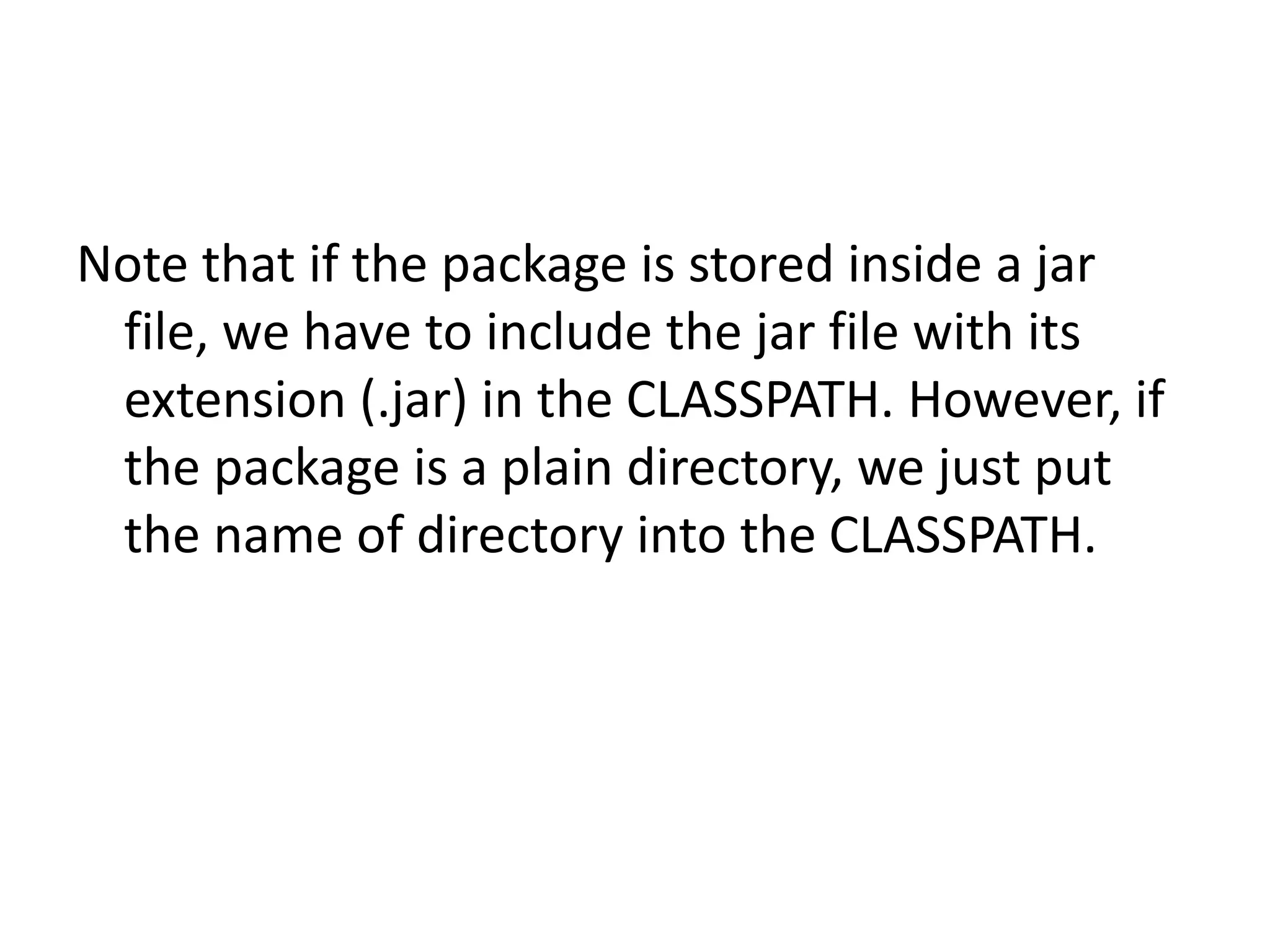 Note that if the package is stored inside a jar
file, we have to include the jar file with its
extension (.jar) in the CLASSPATH. However, if
the package is a plain directory, we just put
the name of directory into the CLASSPATH.

 