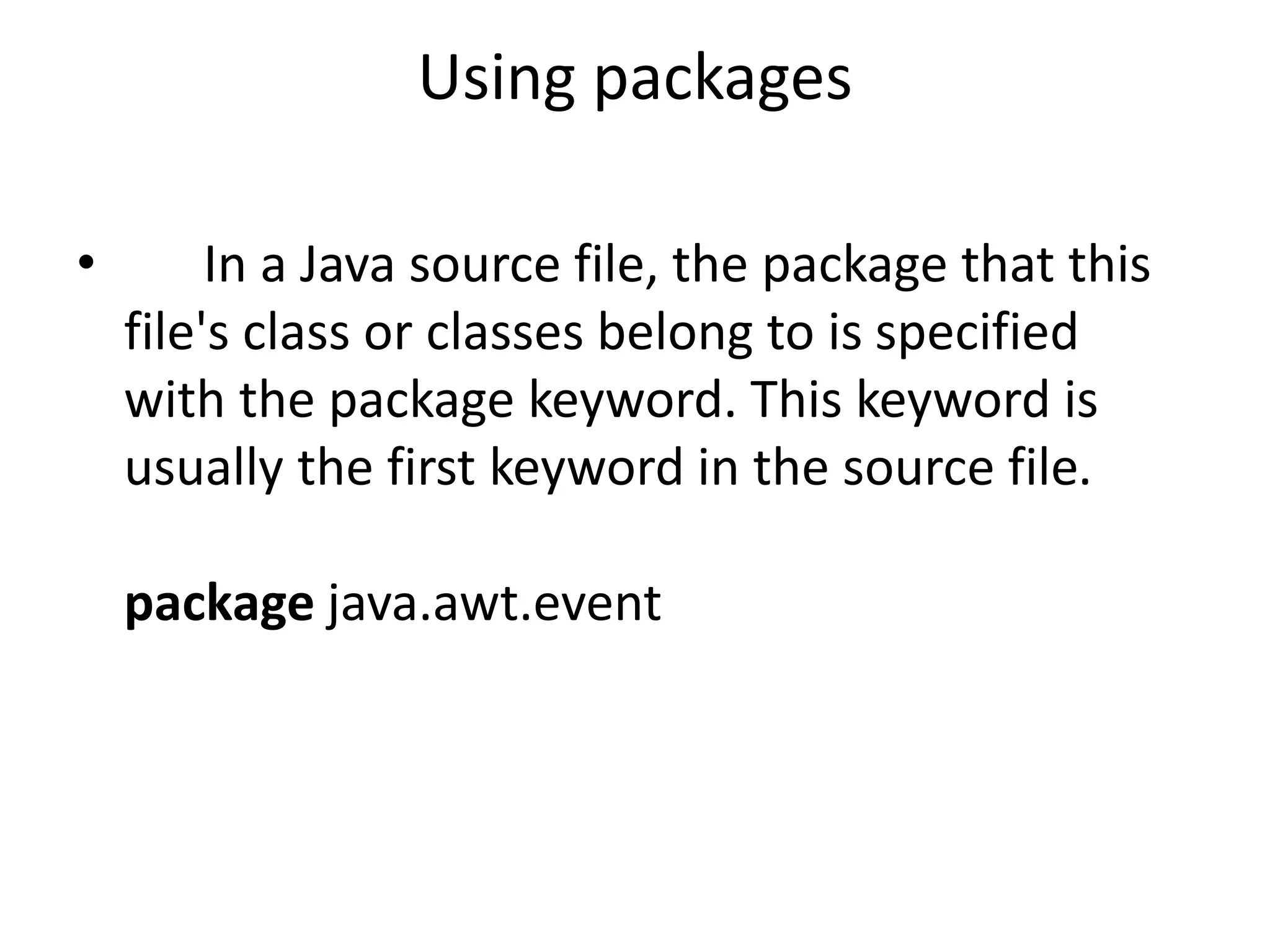 Using packages
•

In a Java source file, the package that this
file's class or classes belong to is specified
with the package keyword. This keyword is
usually the first keyword in the source file.
package java.awt.event

 