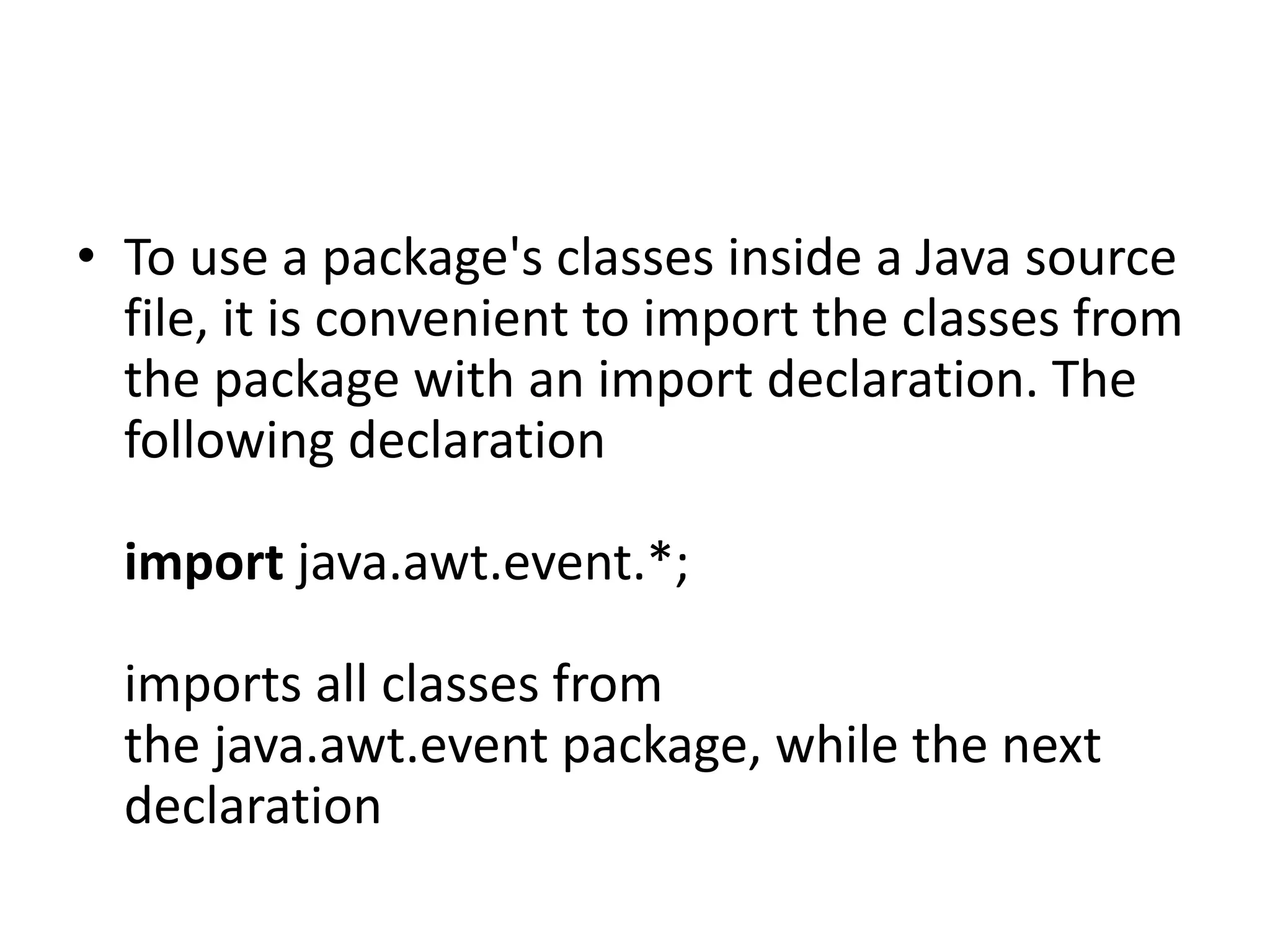 • To use a package's classes inside a Java source
file, it is convenient to import the classes from
the package with an import declaration. The
following declaration
import java.awt.event.*;

imports all classes from
the java.awt.event package, while the next
declaration

 