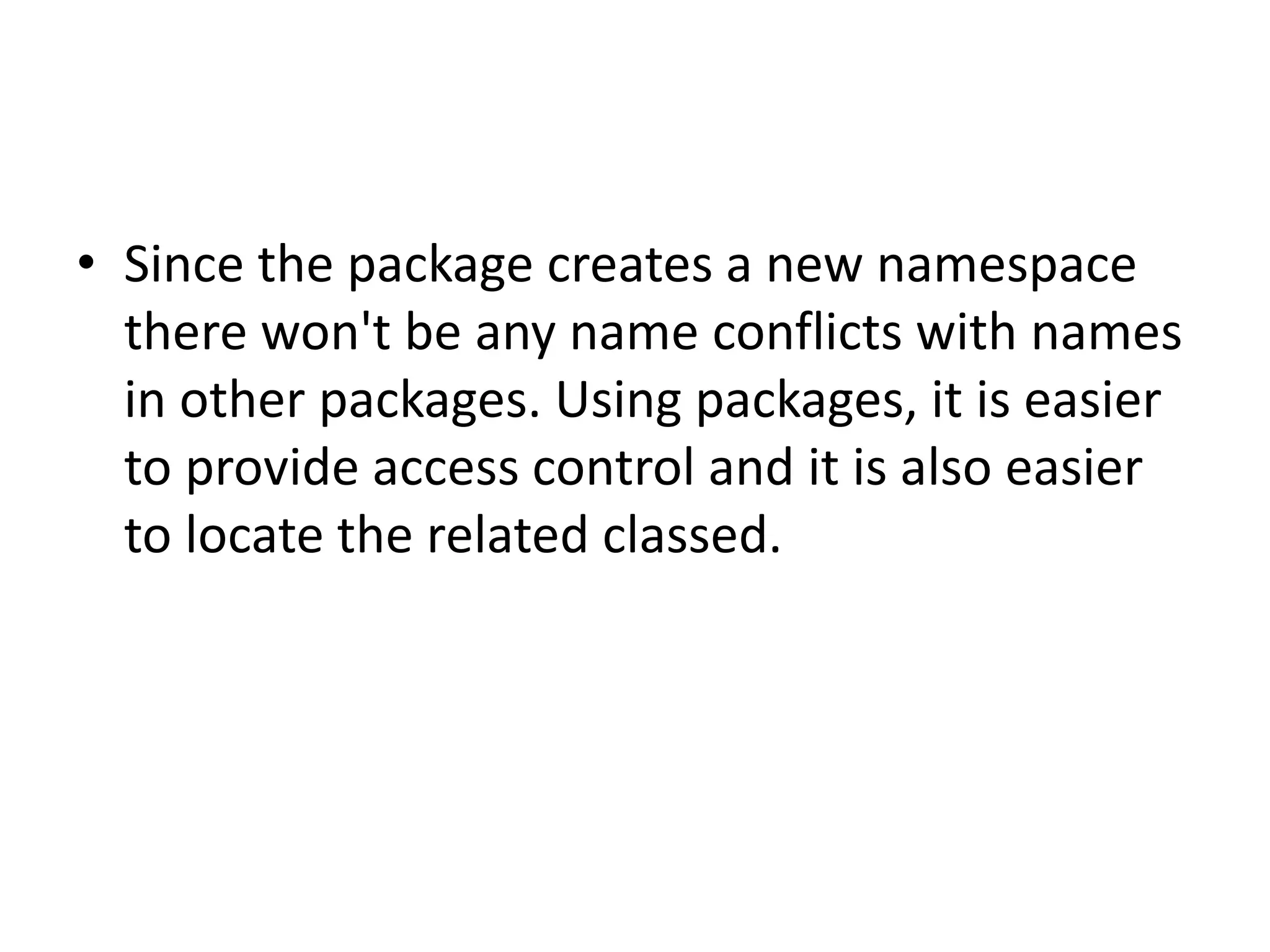 • Since the package creates a new namespace
there won't be any name conflicts with names
in other packages. Using packages, it is easier
to provide access control and it is also easier
to locate the related classed.

 