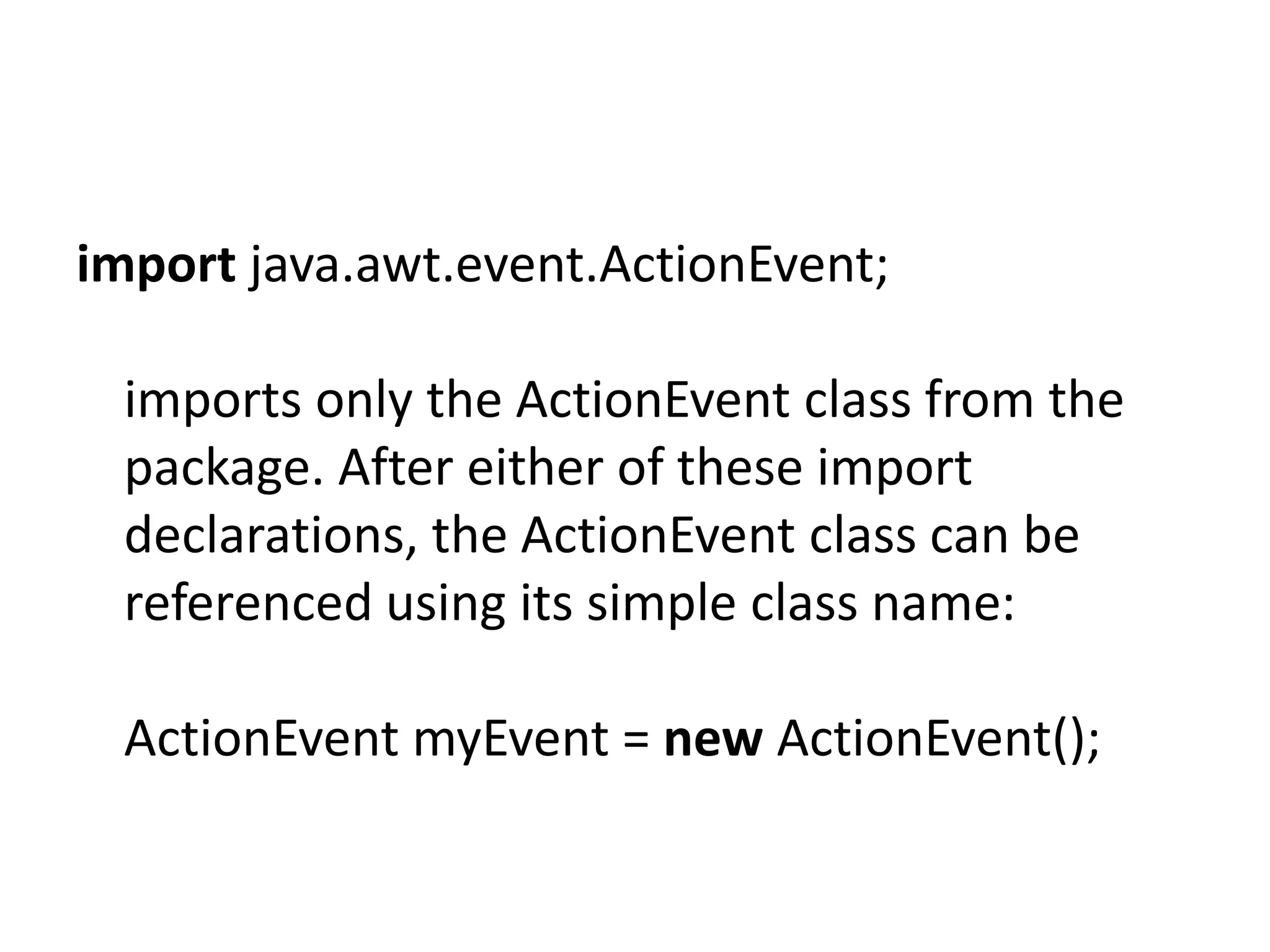 import java.awt.event.ActionEvent;
imports only the ActionEvent class from the
package. After either of these import
declarations, the ActionEvent class can be
referenced using its simple class name:
ActionEvent myEvent = new ActionEvent();

 