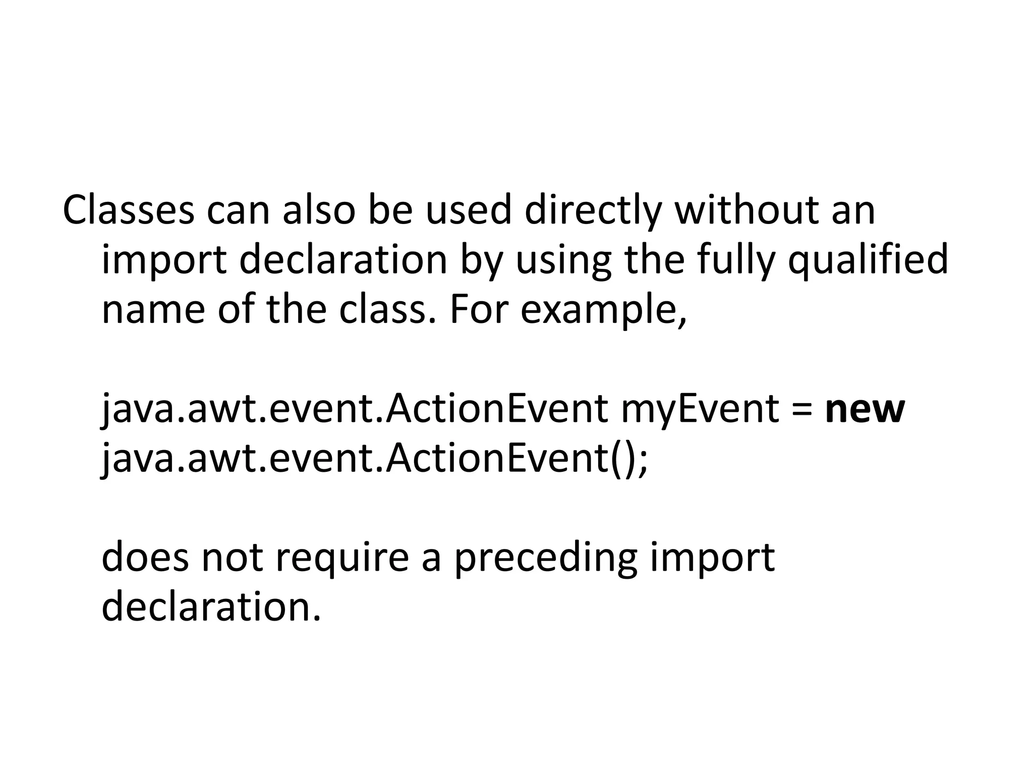 Classes can also be used directly without an
import declaration by using the fully qualified
name of the class. For example,
java.awt.event.ActionEvent myEvent = new
java.awt.event.ActionEvent();
does not require a preceding import
declaration.

 