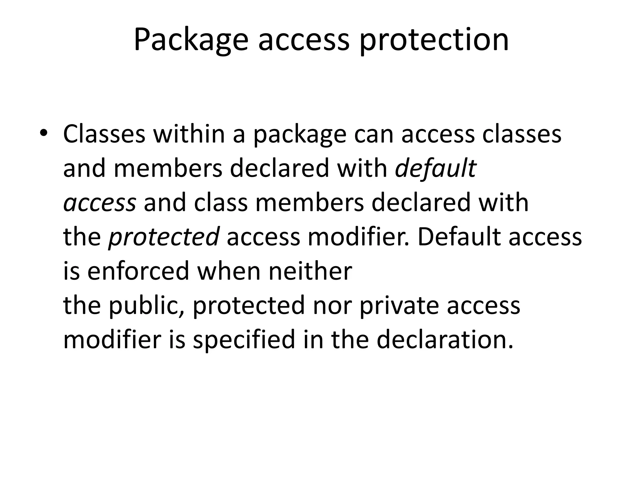 Package access protection
• Classes within a package can access classes
and members declared with default
access and class members declared with
the protected access modifier. Default access
is enforced when neither
the public, protected nor private access
modifier is specified in the declaration.

 